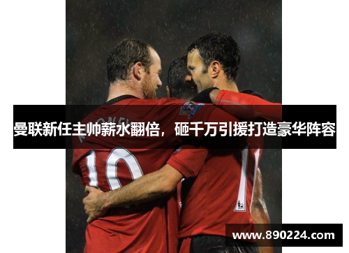 曼联新任主帅薪水翻倍，砸千万引援打造豪华阵容