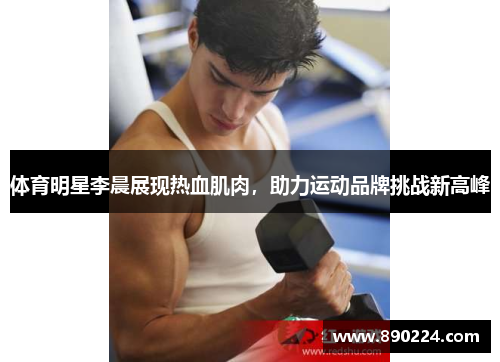 体育明星李晨展现热血肌肉，助力运动品牌挑战新高峰